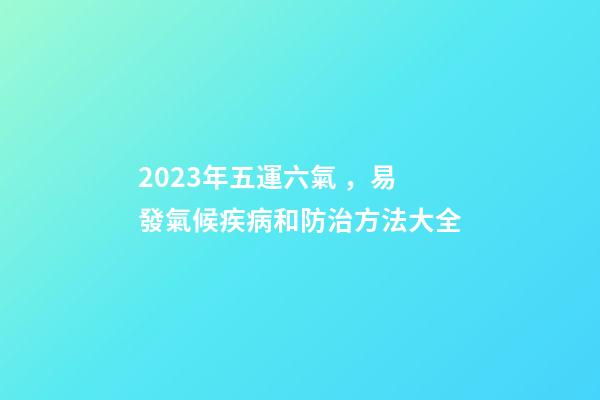 2023年五運六氣，易發氣候疾病和防治方法大全